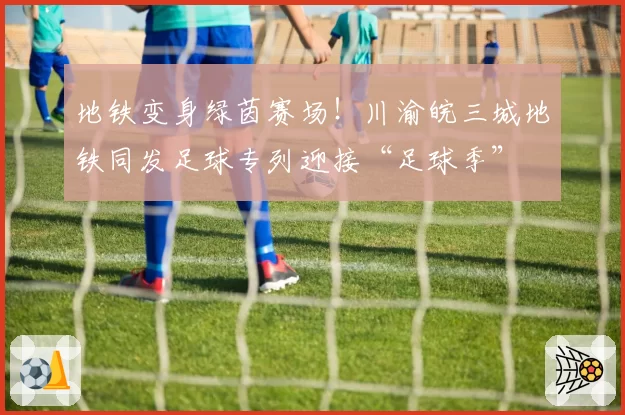 地铁变身绿茵赛场!川渝皖三城地铁同发足球专列迎接“足球季”
