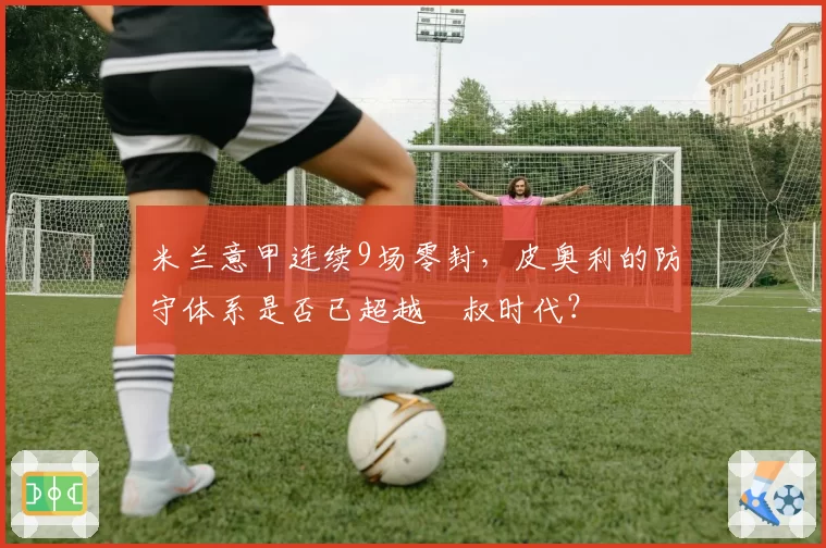 米兰意甲连续9场零封，皮奥利的防守体系是否已超越囧叔时代？