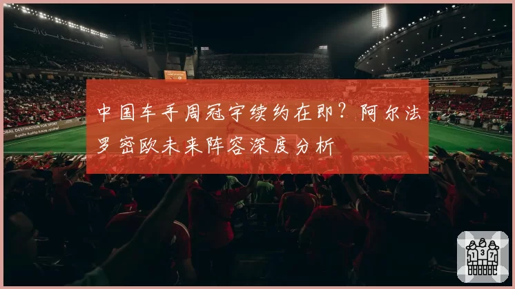 中国车手周冠宇续约在即？阿尔法罗密欧未来阵容深度分析