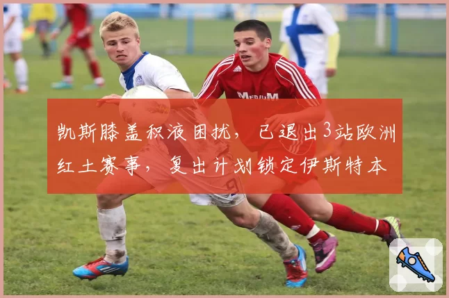 凯斯膝盖积液困扰，已退出3站欧洲红土赛事，复出计划锁定伊斯特本站