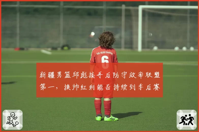 新疆男篮邱彪接手后防守效率联盟第一,换帅红利能否持续到季后赛
