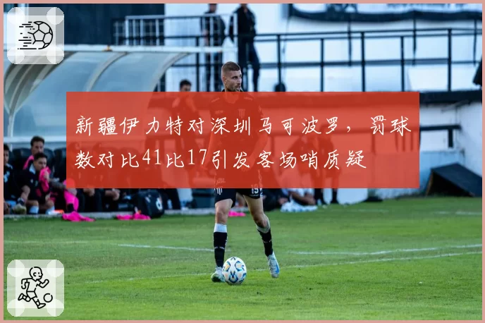 新疆伊力特对深圳马可波罗,罚球数对比41比17引发客场哨质疑