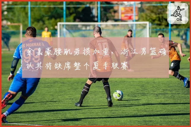 余嘉豪腰肌劳损加重,浙江男篮确认其将缺席整个夏季联赛