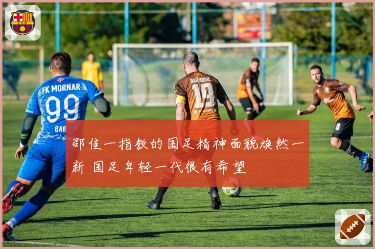 邵佳一指教的国足精神面貌焕然一新 国足年轻一代很有希望