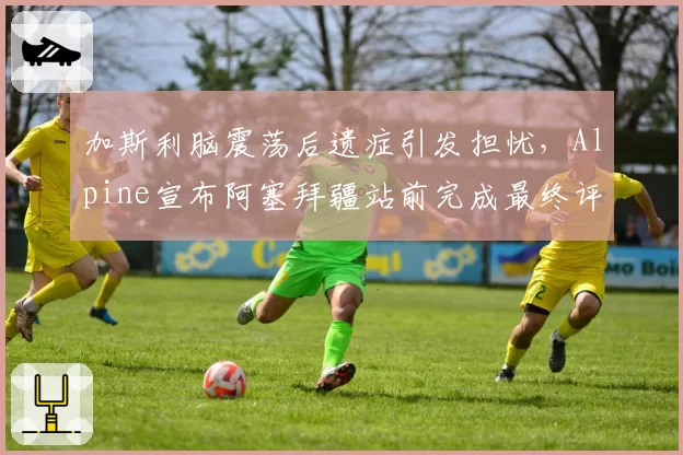 加斯利脑震荡后遗症引发担忧,Alpine宣布阿塞拜疆站前完成最终评估