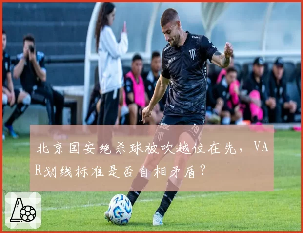 北京国安绝杀球被吹越位在先,VAR划线标准是否自相矛盾?