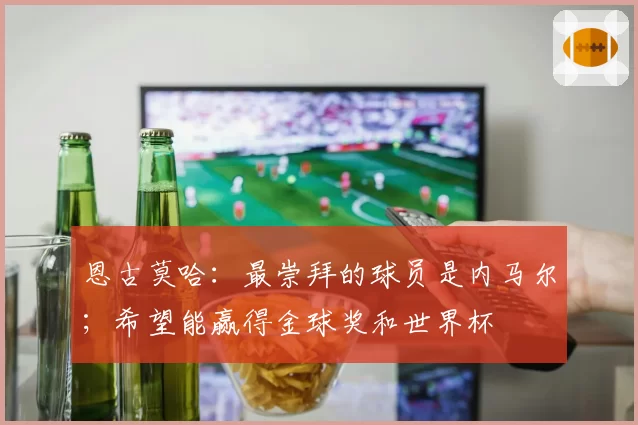 恩古莫哈:最崇拜的球员是内马尔;希望能赢得金球奖和世界杯