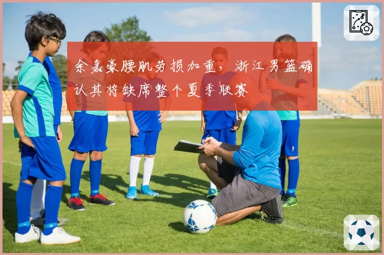 余嘉豪腰肌劳损加重,浙江男篮确认其将缺席整个夏季联赛