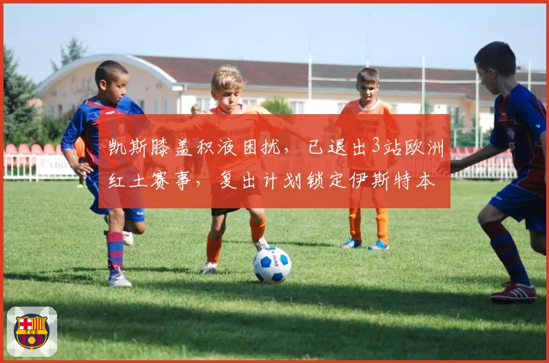 凯斯膝盖积液困扰,已退出3站欧洲红土赛事,复出计划锁定伊斯特本站