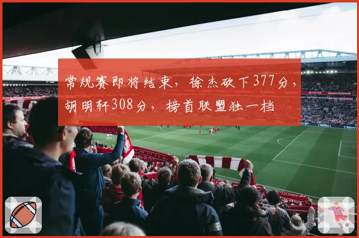 常规赛即将结束,徐杰砍下377分,胡明轩308分,榜首联盟独一档