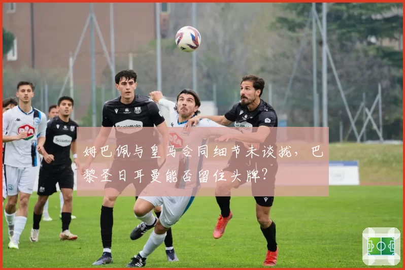 姆巴佩与皇马合同细节未谈拢,巴黎圣日耳曼能否留住头牌?