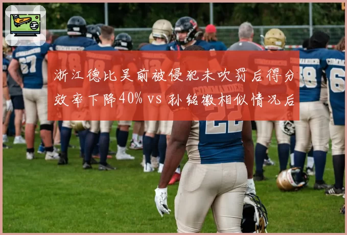 浙江德比吴前被侵犯未吹罚后得分效率下降40% vs 孙铭徽相似情况后效率反升15%,巨星心态对比