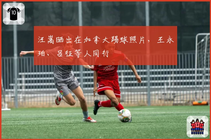 汪嵩晒出在加拿大踢球照片,王永珀、吕征等人同行