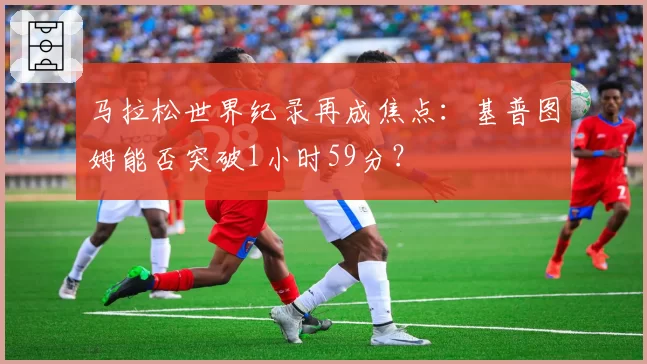 马拉松世界纪录再成焦点：基普图姆能否突破1小时59分？