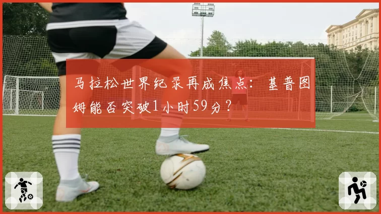 马拉松世界纪录再成焦点:基普图姆能否突破1小时59分?