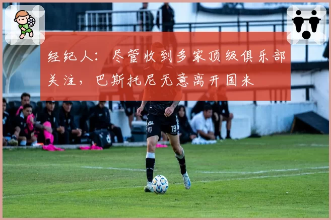 经纪人:尽管收到多家顶级俱乐部关注,巴斯托尼无意离开国米