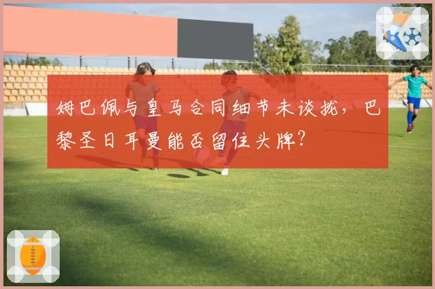 姆巴佩与皇马合同细节未谈拢,巴黎圣日耳曼能否留住头牌?