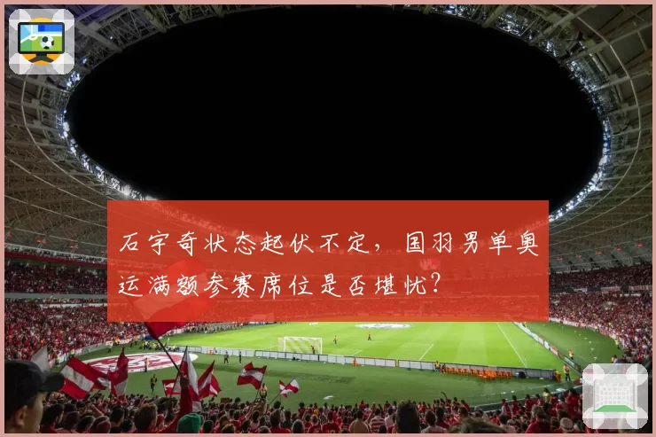 石宇奇状态起伏不定,国羽男单奥运满额参赛席位是否堪忧?