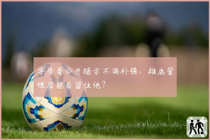字母哥公开暗示不满补强,雄鹿管理层能否留住他?