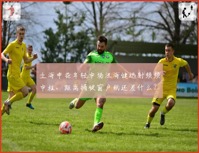 上海申花年轻中场汪海健远射频频中柱,距离捅破窗户纸还差什么?