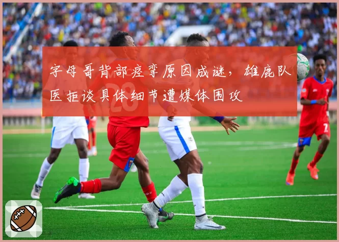 字母哥背部痉挛原因成谜，雄鹿队医拒谈具体细节遭媒体围攻