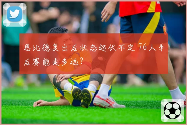 恩比德复出后状态起伏不定 76人季后赛能走多远?