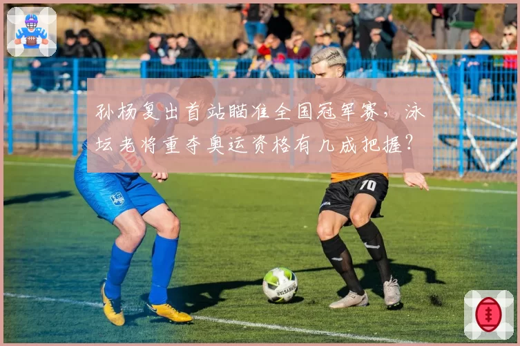 孙杨复出首站瞄准全国冠军赛,泳坛老将重夺奥运资格有几成把握?