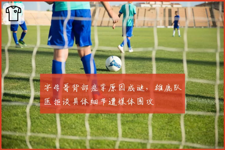 字母哥背部痉挛原因成谜，雄鹿队医拒谈具体细节遭媒体围攻