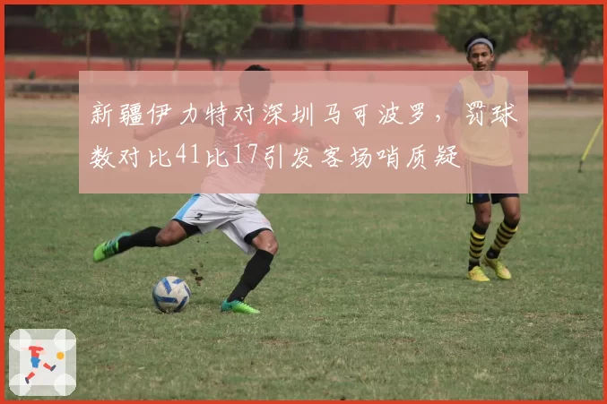 新疆伊力特对深圳马可波罗,罚球数对比41比17引发客场哨质疑