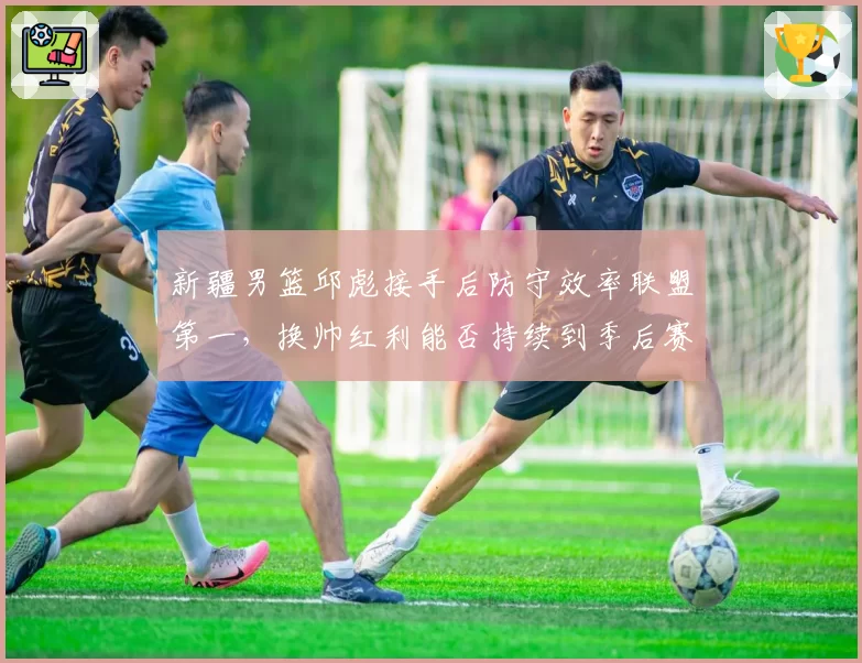 新疆男篮邱彪接手后防守效率联盟第一,换帅红利能否持续到季后赛