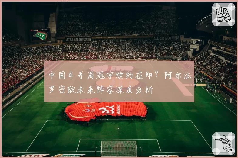 中国车手周冠宇续约在即?阿尔法罗密欧未来阵容深度分析