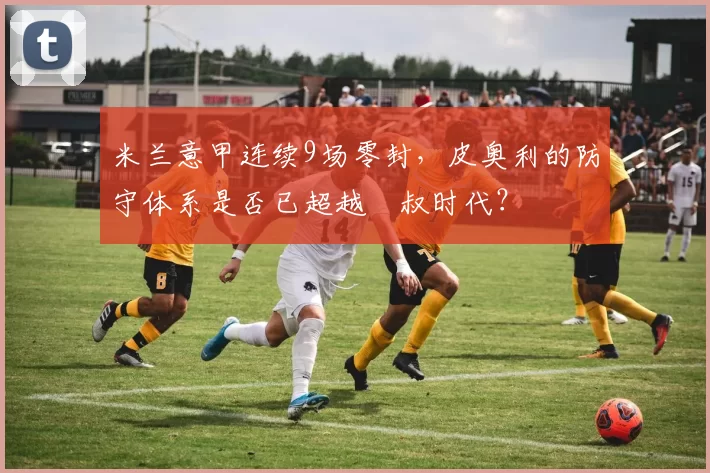 米兰意甲连续9场零封,皮奥利的防守体系是否已超越囧叔时代?